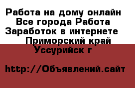 Работа на дому-онлайн - Все города Работа » Заработок в интернете   . Приморский край,Уссурийск г.